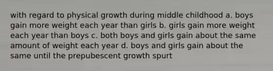 with regard to physical growth during middle childhood a. boys gain more weight each year than girls b. girls gain more weight each year than boys c. both boys and girls gain about the same amount of weight each year d. boys and girls gain about the same until the prepubescent growth spurt