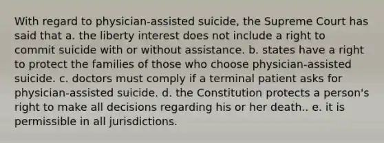 With regard to physician-assisted suicide, the Supreme Court has said that a. the liberty interest does not include a right to commit suicide with or without assistance. b. states have a right to protect the families of those who choose physician-assisted suicide. c. doctors must comply if a terminal patient asks for physician-assisted suicide. d. the Constitution protects a person's right to make all decisions regarding his or her death.. e. it is permissible in all jurisdictions.