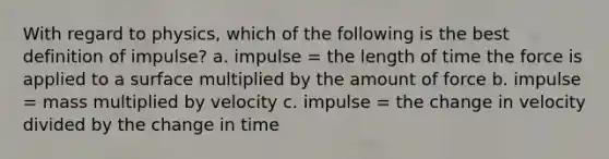 With regard to physics, which of the following is the best definition of impulse? a. impulse = the length of time the force is applied to a surface multiplied by the amount of force b. impulse = mass multiplied by velocity c. impulse = the change in velocity divided by the change in time