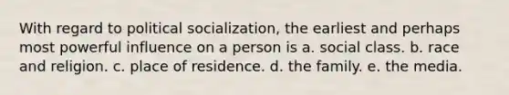 With regard to political socialization, the earliest and perhaps most powerful influence on a person is a. social class. b. race and religion. c. place of residence. d. the family. e. the media.