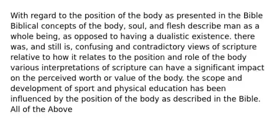 With regard to the position of the body as presented in the Bible Biblical concepts of the body, soul, and flesh describe man as a whole being, as opposed to having a dualistic existence. there was, and still is, confusing and contradictory views of scripture relative to how it relates to the position and role of the body various interpretations of scripture can have a significant impact on the perceived worth or value of the body. the scope and development of sport and physical education has been influenced by the position of the body as described in the Bible. All of the Above