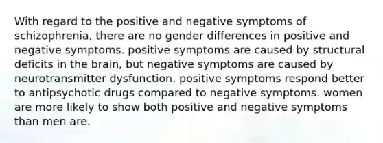 With regard to the positive and negative symptoms of schizophrenia, there are no gender differences in positive and negative symptoms. positive symptoms are caused by structural deficits in the brain, but negative symptoms are caused by neurotransmitter dysfunction. positive symptoms respond better to antipsychotic drugs compared to negative symptoms. women are more likely to show both positive and negative symptoms than men are.