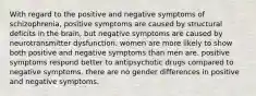 With regard to the positive and negative symptoms of schizophrenia, positive symptoms are caused by structural deficits in the brain, but negative symptoms are caused by neurotransmitter dysfunction. women are more likely to show both positive and negative symptoms than men are. positive symptoms respond better to antipsychotic drugs compared to negative symptoms. there are no gender differences in positive and negative symptoms.