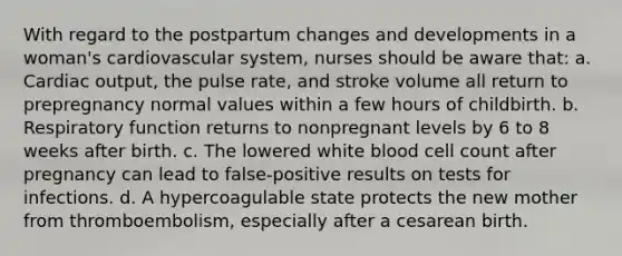 With regard to the postpartum changes and developments in a woman's cardiovascular system, nurses should be aware that: a. Cardiac output, the pulse rate, and stroke volume all return to prepregnancy normal values within a few hours of childbirth. b. Respiratory function returns to nonpregnant levels by 6 to 8 weeks after birth. c. The lowered white blood cell count after pregnancy can lead to false-positive results on tests for infections. d. A hypercoagulable state protects the new mother from thromboembolism, especially after a cesarean birth.