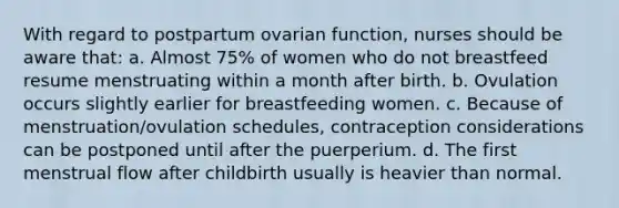 With regard to postpartum ovarian function, nurses should be aware that: a. Almost 75% of women who do not breastfeed resume menstruating within a month after birth. b. Ovulation occurs slightly earlier for breastfeeding women. c. Because of menstruation/ovulation schedules, contraception considerations can be postponed until after the puerperium. d. The first menstrual flow after childbirth usually is heavier than normal.