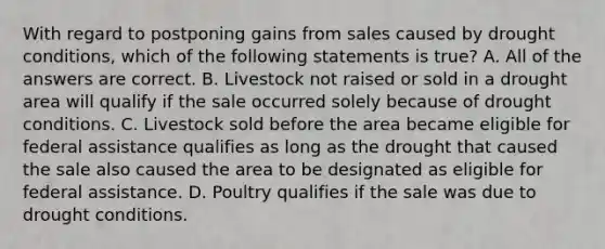 With regard to postponing gains from sales caused by drought conditions, which of the following statements is true? A. All of the answers are correct. B. Livestock not raised or sold in a drought area will qualify if the sale occurred solely because of drought conditions. C. Livestock sold before the area became eligible for federal assistance qualifies as long as the drought that caused the sale also caused the area to be designated as eligible for federal assistance. D. Poultry qualifies if the sale was due to drought conditions.