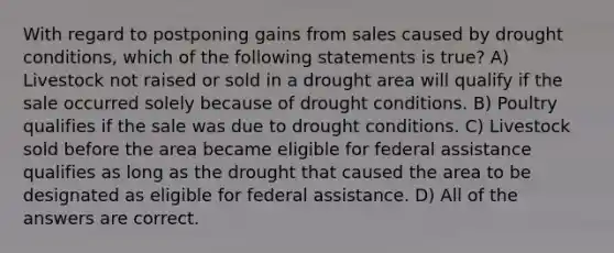 With regard to postponing gains from sales caused by drought conditions, which of the following statements is true? A) Livestock not raised or sold in a drought area will qualify if the sale occurred solely because of drought conditions. B) Poultry qualifies if the sale was due to drought conditions. C) Livestock sold before the area became eligible for federal assistance qualifies as long as the drought that caused the area to be designated as eligible for federal assistance. D) All of the answers are correct.