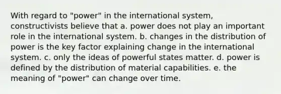 With regard to "power" in the international system, constructivists believe that a. power does not play an important role in the international system. b. changes in the distribution of power is the key factor explaining change in the international system. c. only the ideas of powerful states matter. d. power is defined by the distribution of material capabilities. e. the meaning of "power" can change over time.