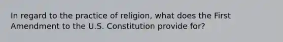 In regard to the practice of religion, what does the First Amendment to the U.S. Constitution provide for?