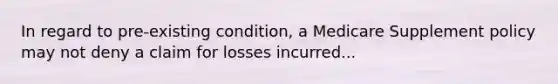 In regard to pre-existing condition, a Medicare Supplement policy may not deny a claim for losses incurred...