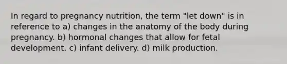 In regard to pregnancy nutrition, the term "let down" is in reference to a) changes in the anatomy of the body during pregnancy. b) hormonal changes that allow for fetal development. c) infant delivery. d) milk production.