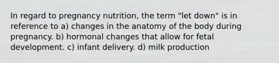 In regard to pregnancy nutrition, the term "let down" is in reference to a) changes in the anatomy of the body during pregnancy. b) hormonal changes that allow for fetal development. c) infant delivery. d) milk production