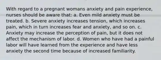 With regard to a pregnant womans anxiety and pain experience, nurses should be aware that: a. Even mild anxiety must be treated. b. Severe anxiety increases tension, which increases pain, which in turn increases fear and anxiety, and so on. c. Anxiety may increase the perception of pain, but it does not affect the mechanism of labor. d. Women who have had a painful labor will have learned from the experience and have less anxiety the second time because of increased familiarity.