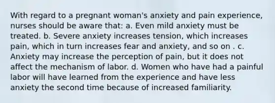 With regard to a pregnant woman's anxiety and pain experience, nurses should be aware that: a. Even mild anxiety must be treated. b. Severe anxiety increases tension, which increases pain, which in turn increases fear and anxiety, and so on . c. Anxiety may increase the perception of pain, but it does not affect the mechanism of labor. d. Women who have had a painful labor will have learned from the experience and have less anxiety the second time because of increased familiarity.