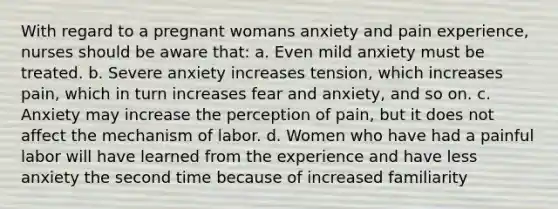 With regard to a pregnant womans anxiety and pain experience, nurses should be aware that: a. Even mild anxiety must be treated. b. Severe anxiety increases tension, which increases pain, which in turn increases fear and anxiety, and so on. c. Anxiety may increase the perception of pain, but it does not affect the mechanism of labor. d. Women who have had a painful labor will have learned from the experience and have less anxiety the second time because of increased familiarity