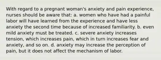 With regard to a pregnant woman's anxiety and pain experience, nurses should be aware that: a. women who have had a painful labor will have learned from the experience and have less anxiety the second time because of increased familiarity. b. even mild anxiety must be treated. c. severe anxiety increases tension, which increases pain, which in turn increases fear and anxiety, and so on. d. anxiety may increase the perception of pain, but it does not affect the mechanism of labor.