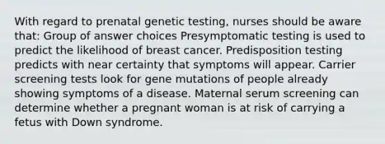 With regard to prenatal genetic testing, nurses should be aware that: Group of answer choices Presymptomatic testing is used to predict the likelihood of breast cancer. Predisposition testing predicts with near certainty that symptoms will appear. Carrier screening tests look for gene mutations of people already showing symptoms of a disease. Maternal serum screening can determine whether a pregnant woman is at risk of carrying a fetus with Down syndrome.