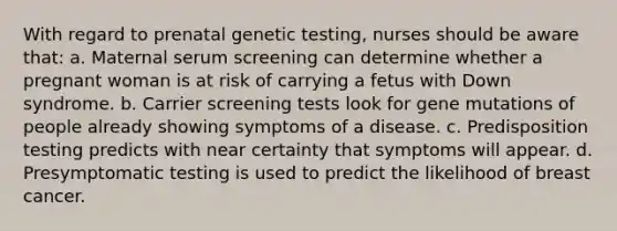 With regard to prenatal genetic testing, nurses should be aware that: a. Maternal serum screening can determine whether a pregnant woman is at risk of carrying a fetus with Down syndrome. b. Carrier screening tests look for gene mutations of people already showing symptoms of a disease. c. Predisposition testing predicts with near certainty that symptoms will appear. d. Presymptomatic testing is used to predict the likelihood of breast cancer.