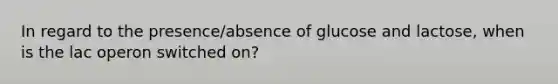 In regard to the presence/absence of glucose and lactose, when is the lac operon switched on?