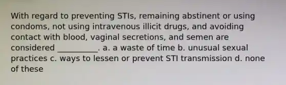 With regard to preventing STIs, remaining abstinent or using condoms, not using intravenous illicit drugs, and avoiding contact with blood, vaginal secretions, and semen are considered __________. a. a waste of time b. unusual sexual practices c. ways to lessen or prevent STI transmission d. none of these