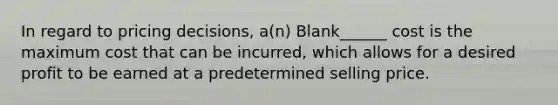 In regard to pricing decisions, a(n) Blank______ cost is the maximum cost that can be incurred, which allows for a desired profit to be earned at a predetermined selling price.