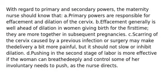 With regard to primary and secondary powers, the maternity nurse should know that: a.Primary powers are responsible for effacement and dilation of the cervix. b.Effacement generally is well ahead of dilation in women giving birth for the firsttime; they are more together in subsequent pregnancies. c.Scarring of the cervix caused by a previous infection or surgery may make thedelivery a bit more painful, but it should not slow or inhibit dilation. d.Pushing in the second stage of labor is more effective if the woman can breathedeeply and control some of her involuntary needs to push, as the nurse directs.