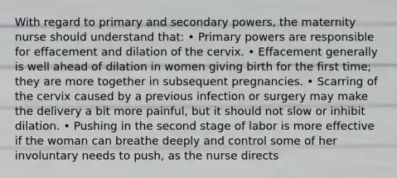 With regard to primary and secondary powers, the maternity nurse should understand that: • Primary powers are responsible for effacement and dilation of the cervix. • Effacement generally is well ahead of dilation in women giving birth for the first time; they are more together in subsequent pregnancies. • Scarring of the cervix caused by a previous infection or surgery may make the delivery a bit more painful, but it should not slow or inhibit dilation. • Pushing in the second stage of labor is more effective if the woman can breathe deeply and control some of her involuntary needs to push, as the nurse directs