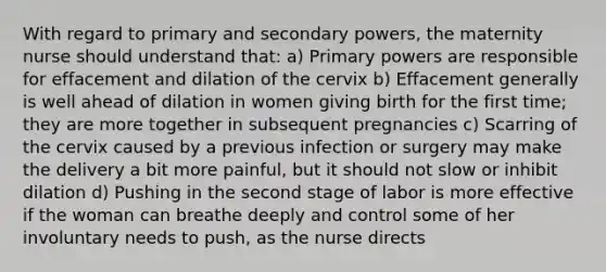 With regard to primary and secondary powers, the maternity nurse should understand that: a) Primary powers are responsible for effacement and dilation of the cervix b) Effacement generally is well ahead of dilation in women giving birth for the first time; they are more together in subsequent pregnancies c) Scarring of the cervix caused by a previous infection or surgery may make the delivery a bit more painful, but it should not slow or inhibit dilation d) Pushing in the second stage of labor is more effective if the woman can breathe deeply and control some of her involuntary needs to push, as the nurse directs