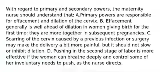 With regard to primary and secondary powers, the maternity nurse should understand that: A.Primary powers are responsible for effacement and dilation of the cervix. B. Effacement generally is well ahead of dilation in women giving birth for the first time; they are more together in subsequent pregnancies. C. Scarring of the cervix caused by a previous infection or surgery may make the delivery a bit more painful, but it should not slow or inhibit dilation. D. Pushing in the second stage of labor is more effective if the woman can breathe deeply and control some of her involuntary needs to push, as the nurse directs.