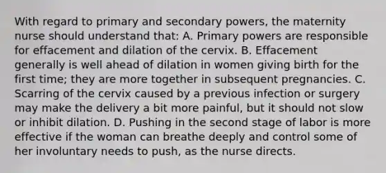 With regard to primary and secondary powers, the maternity nurse should understand that: A. Primary powers are responsible for effacement and dilation of the cervix. B. Effacement generally is well ahead of dilation in women giving birth for the first time; they are more together in subsequent pregnancies. C. Scarring of the cervix caused by a previous infection or surgery may make the delivery a bit more painful, but it should not slow or inhibit dilation. D. Pushing in the second stage of labor is more effective if the woman can breathe deeply and control some of her involuntary needs to push, as the nurse directs.