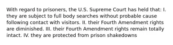 With regard to prisoners, the U.S. Supreme Court has held that: I. they are subject to full body searches without probable cause following contact with visitors. II. their Fourth Amendment rights are diminished. III. their Fourth Amendment rights remain totally intact. IV. they are protected from prison shakedowns