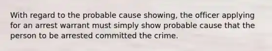 With regard to the probable cause showing, the officer applying for an arrest warrant must simply show probable cause that the person to be arrested committed the crime.