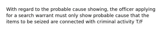 With regard to the probable cause showing, the officer applying for a search warrant must only show probable cause that the items to be seized are connected with criminal activity T/F