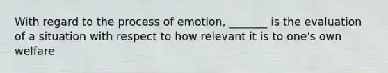 With regard to the process of emotion, _______ is the evaluation of a situation with respect to how relevant it is to one's own welfare