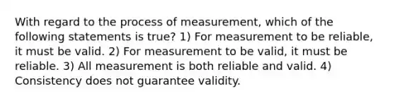 With regard to the process of measurement, which of the following statements is true? 1) For measurement to be reliable, it must be valid. 2) For measurement to be valid, it must be reliable. 3) All measurement is both reliable and valid. 4) Consistency does not guarantee validity.