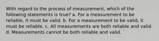 With regard to the process of measurement, which of the following statements is true? a. For a measurement to be reliable, it must be valid. b. For a measurement to be valid, it must be reliable. c. All measurements are both reliable and valid. d. Measurements cannot be both reliable and valid.