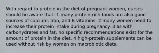 With regard to protein in the diet of pregnant women, nurses should be aware that: 1 many protein-rich foods are also good sources of calcium, iron, and B vitamins. 2 many women need to increase their protein intake during pregnancy. 3 as with carbohydrates and fat, no specific recommendations exist for the amount of protein in the diet. 4 high-protein supplements can be used without risk by women on macrobiotic diets.