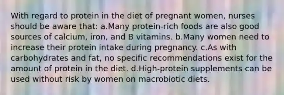 With regard to protein in the diet of pregnant women, nurses should be aware that: a.Many protein-rich foods are also good sources of calcium, iron, and B vitamins. b.Many women need to increase their protein intake during pregnancy. c.As with carbohydrates and fat, no specific recommendations exist for the amount of protein in the diet. d.High-protein supplements can be used without risk by women on macrobiotic diets.