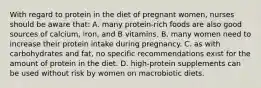 With regard to protein in the diet of pregnant women, nurses should be aware that: A. many protein-rich foods are also good sources of calcium, iron, and B vitamins. B. many women need to increase their protein intake during pregnancy. C. as with carbohydrates and fat, no specific recommendations exist for the amount of protein in the diet. D. high-protein supplements can be used without risk by women on macrobiotic diets.