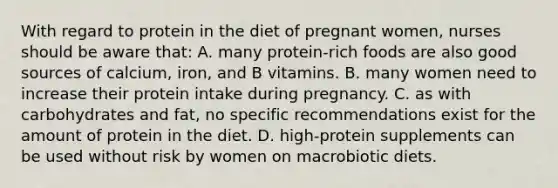 With regard to protein in the diet of pregnant women, nurses should be aware that: A. many protein-rich foods are also good sources of calcium, iron, and B vitamins. B. many women need to increase their protein intake during pregnancy. C. as with carbohydrates and fat, no specific recommendations exist for the amount of protein in the diet. D. high-protein supplements can be used without risk by women on macrobiotic diets.