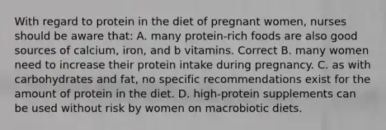 With regard to protein in the diet of pregnant women, nurses should be aware that: A. many protein-rich foods are also good sources of calcium, iron, and b vitamins. Correct B. many women need to increase their protein intake during pregnancy. C. as with carbohydrates and fat, no specific recommendations exist for the amount of protein in the diet. D. high-protein supplements can be used without risk by women on macrobiotic diets.