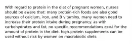 With regard to protein in the diet of pregnant women, nurses should be aware that: many protein-rich foods are also good sources of calcium, iron, and B vitamins. many women need to increase their protein intake during pregnancy. as with carbohydrates and fat, no specific recommendations exist for the amount of protein in the diet. high-protein supplements can be used without risk by women on macrobiotic diets.