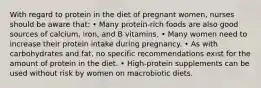 With regard to protein in the diet of pregnant women, nurses should be aware that: • Many protein-rich foods are also good sources of calcium, iron, and B vitamins. • Many women need to increase their protein intake during pregnancy. • As with carbohydrates and fat, no specific recommendations exist for the amount of protein in the diet. • High-protein supplements can be used without risk by women on macrobiotic diets.