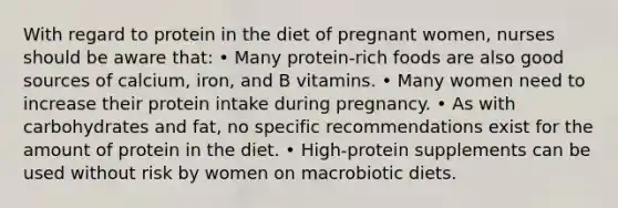 With regard to protein in the diet of pregnant women, nurses should be aware that: • Many protein-rich foods are also good sources of calcium, iron, and B vitamins. • Many women need to increase their protein intake during pregnancy. • As with carbohydrates and fat, no specific recommendations exist for the amount of protein in the diet. • High-protein supplements can be used without risk by women on macrobiotic diets.