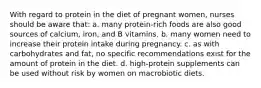 With regard to protein in the diet of pregnant women, nurses should be aware that: a. many protein-rich foods are also good sources of calcium, iron, and B vitamins. b. many women need to increase their protein intake during pregnancy. c. as with carbohydrates and fat, no specific recommendations exist for the amount of protein in the diet. d. high-protein supplements can be used without risk by women on macrobiotic diets.