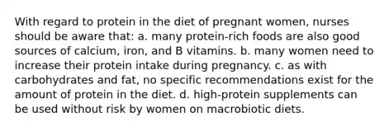 With regard to protein in the diet of pregnant women, nurses should be aware that: a. many protein-rich foods are also good sources of calcium, iron, and B vitamins. b. many women need to increase their protein intake during pregnancy. c. as with carbohydrates and fat, no specific recommendations exist for the amount of protein in the diet. d. high-protein supplements can be used without risk by women on macrobiotic diets.