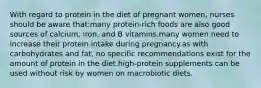 With regard to protein in the diet of pregnant women, nurses should be aware that:many protein-rich foods are also good sources of calcium, iron, and B vitamins.many women need to increase their protein intake during pregnancy.as with carbohydrates and fat, no specific recommendations exist for the amount of protein in the diet.high-protein supplements can be used without risk by women on macrobiotic diets.