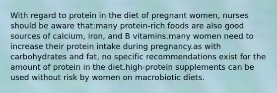 With regard to protein in the diet of pregnant women, nurses should be aware that:many protein-rich foods are also good sources of calcium, iron, and B vitamins.many women need to increase their protein intake during pregnancy.as with carbohydrates and fat, no specific recommendations exist for the amount of protein in the diet.high-protein supplements can be used without risk by women on macrobiotic diets.