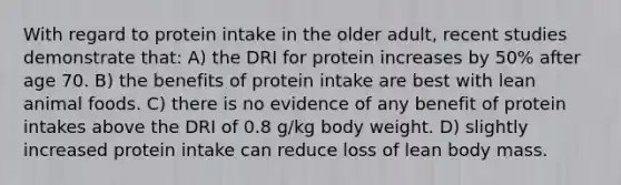 With regard to protein intake in the older adult, recent studies demonstrate that: A) the DRI for protein increases by 50% after age 70. B) the benefits of protein intake are best with lean animal foods. C) there is no evidence of any benefit of protein intakes above the DRI of 0.8 g/kg body weight. D) slightly increased protein intake can reduce loss of lean body mass.