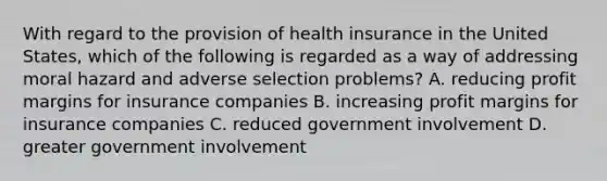 With regard to the provision of health insurance in the United States, which of the following is regarded as a way of addressing moral hazard and adverse selection problems? A. reducing profit margins for insurance companies B. increasing profit margins for insurance companies C. reduced government involvement D. greater government involvement